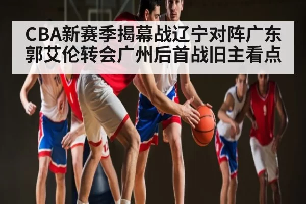 CBA新赛季揭幕战辽宁对阵广东郭艾伦转会广州后首战旧主看点